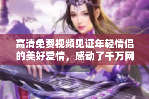 高清免费视频见证年轻情侣的美好爱情，感动了千万网友！