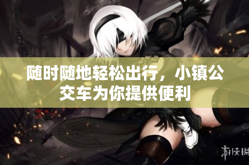 随时随地轻松出行，小镇公交车为你提供便利