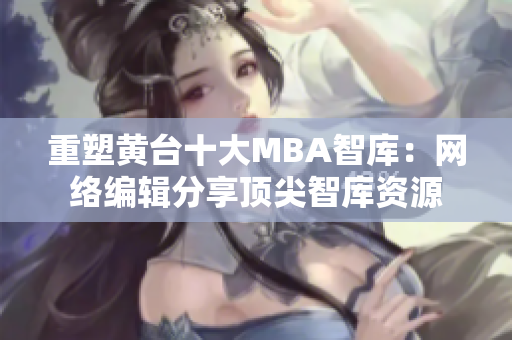 重塑黄台十大MBA智库：网络编辑分享顶尖智库资源