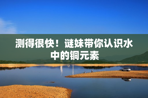 测得很快！谜妹带你认识水中的铜元素