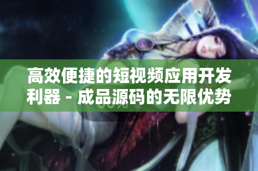 高效便捷的短视频应用开发利器 - 成品源码的无限优势