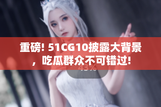 重磅! 51CG10披露大背景，吃瓜群众不可错过!