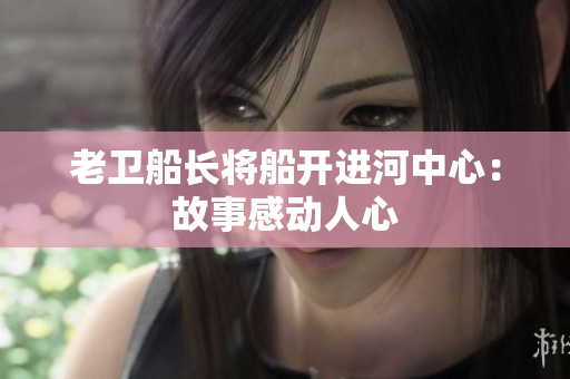 老卫船长将船开进河中心：故事感动人心