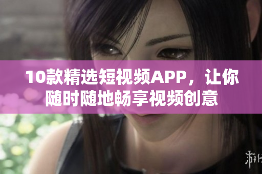 10款精选短视频APP，让你随时随地畅享视频创意