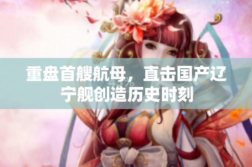 重盘首艘航母，直击国产辽宁舰创造历史时刻