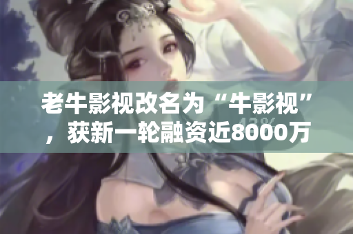 老牛影视改名为“牛影视”，获新一轮融资近8000万元