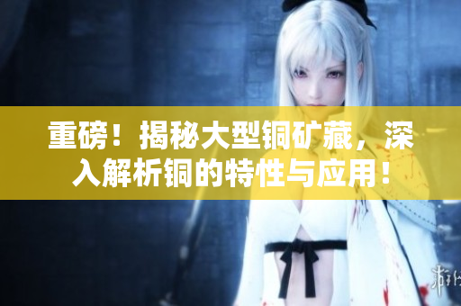重磅！揭秘大型铜矿藏，深入解析铜的特性与应用！