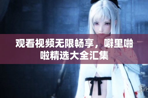 观看视频无限畅享，噼里啪啦精选大全汇集