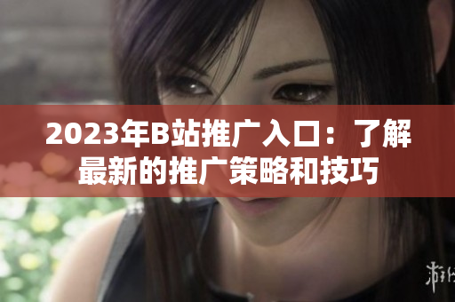 2023年B站推广入口：了解最新的推广策略和技巧