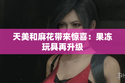 天美和麻花带来惊喜：果冻玩具再升级
