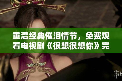 重温经典催泪情节，免费观看电视剧《很想很想你》完整版