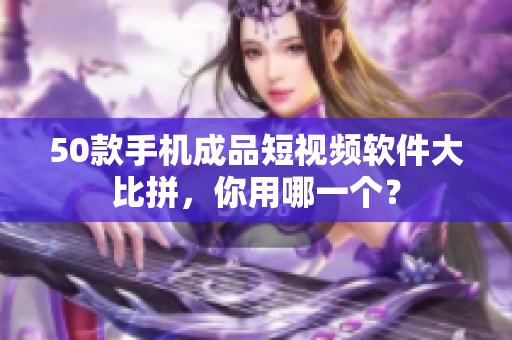 50款手机成品短视频软件大比拼，你用哪一个？