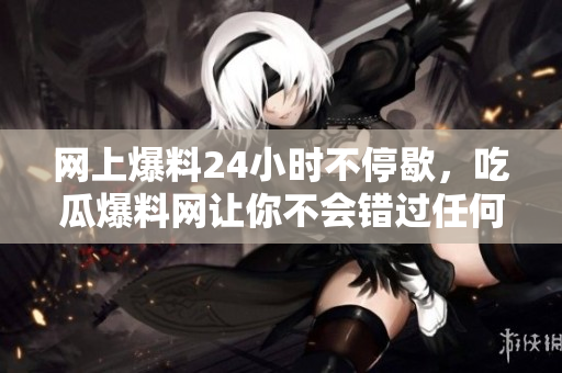 网上爆料24小时不停歇，吃瓜爆料网让你不会错过任何一个八卦！