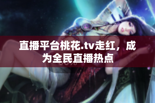 直播平台桃花.tv走红，成为全民直播热点