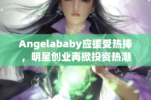 Angelababy应援受热捧，明星创业再掀投资热潮