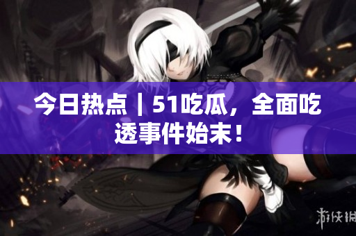 今日热点｜51吃瓜，全面吃透事件始末！