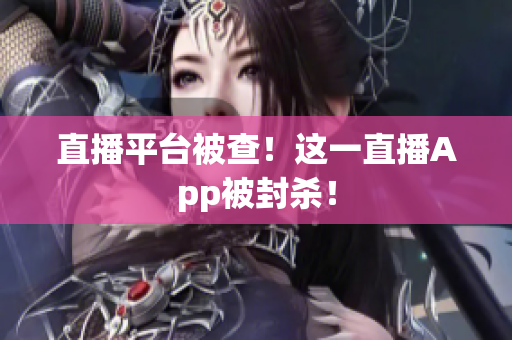 直播平台被查！这一直播App被封杀！