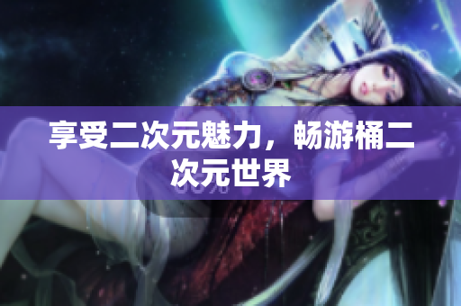 享受二次元魅力，畅游桶二次元世界
