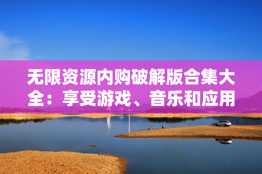 无限资源内购破解版合集大全：享受游戏、音乐和应用的极致畅玩
