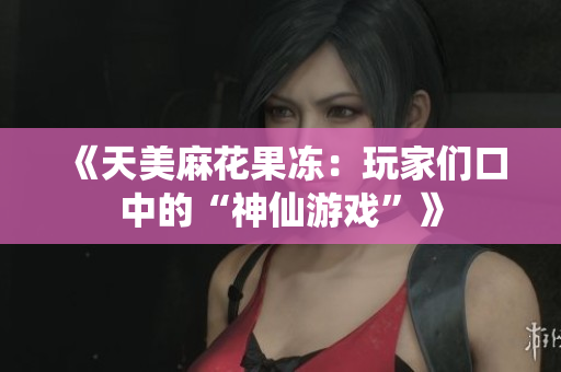 《天美麻花果冻：玩家们口中的“神仙游戏”》