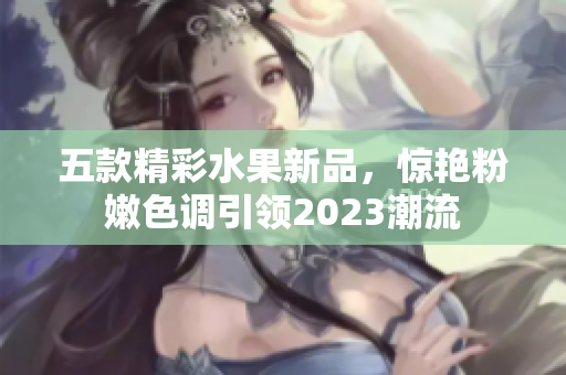 五款精彩水果新品，惊艳粉嫩色调引领2023潮流