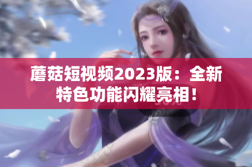 蘑菇短视频2023版：全新特色功能闪耀亮相！
