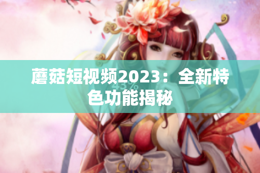 蘑菇短视频2023：全新特色功能揭秘