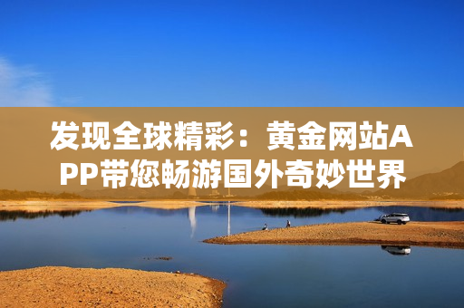 发现全球精彩：黄金网站APP带您畅游国外奇妙世界