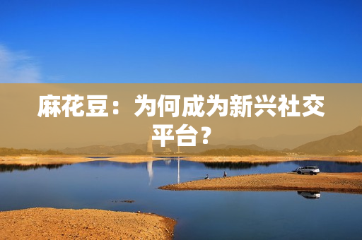 麻花豆：为何成为新兴社交平台？