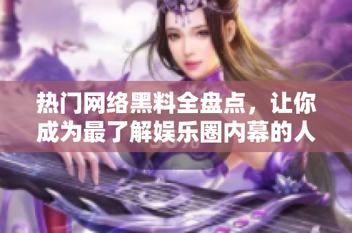 热门网络黑料全盘点，让你成为最了解娱乐圈内幕的人
