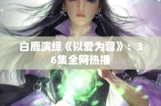 白鹿演绎《以爱为营》：36集全网热播