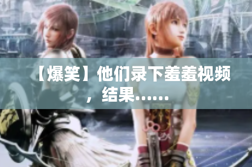 【爆笑】他们录下羞羞视频，结果……
