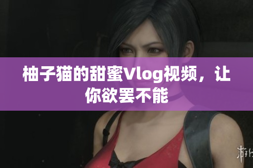 柚子猫的甜蜜Vlog视频，让你欲罢不能