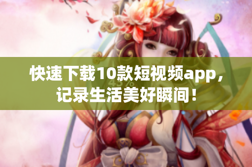 快速下载10款短视频app，记录生活美好瞬间！