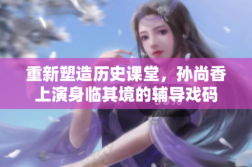 重新塑造历史课堂，孙尚香上演身临其境的辅导戏码