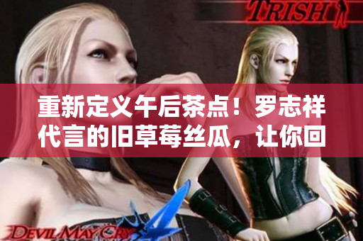 重新定义午后茶点！罗志祥代言的旧草莓丝瓜，让你回味无穷