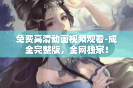 免费高清动画视频观看-成全完整版，全网独家！