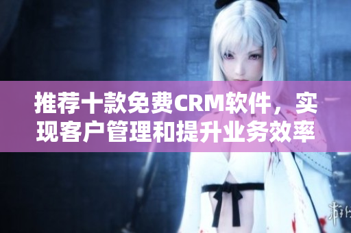 推荐十款免费CRM软件，实现客户管理和提升业务效率
