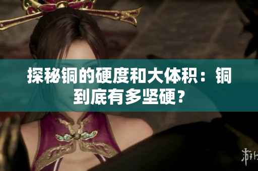 探秘铜的硬度和大体积：铜到底有多坚硬？