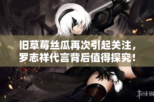 旧草莓丝瓜再次引起关注，罗志祥代言背后值得探究！