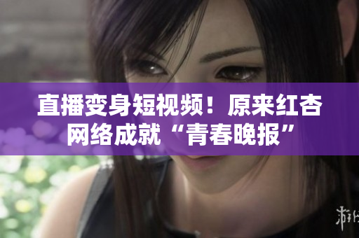 直播变身短视频！原来红杏网络成就“青春晚报”