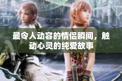 最令人动容的情侣瞬间，触动心灵的纯爱故事