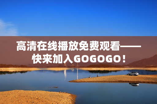 高清在线播放免费观看——快来加入GOGOGO！