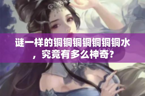 谜一样的铜铜铜铜铜铜铜水，究竟有多么神奇？