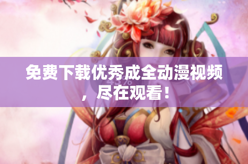 免费下载优秀成全动漫视频，尽在观看！