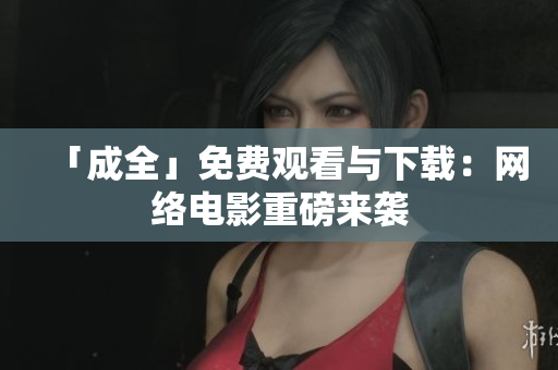 「成全」免费观看与下载：网络电影重磅来袭