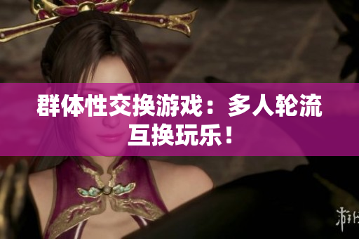 群体性交换游戏：多人轮流互换玩乐！