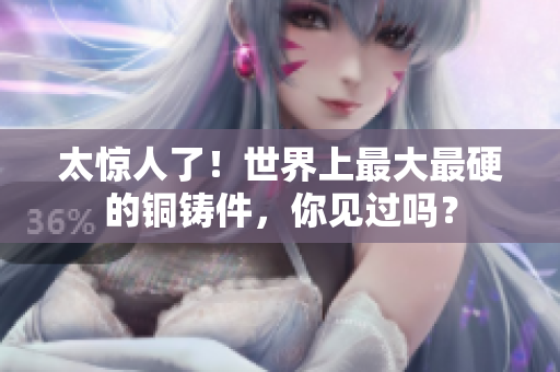 太惊人了！世界上最大最硬的铜铸件，你见过吗？