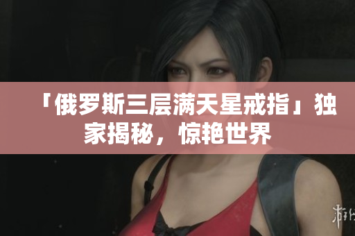 「俄罗斯三层满天星戒指」独家揭秘，惊艳世界