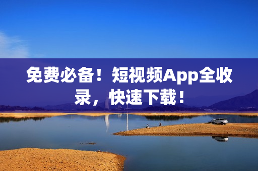 免费必备！短视频App全收录，快速下载！